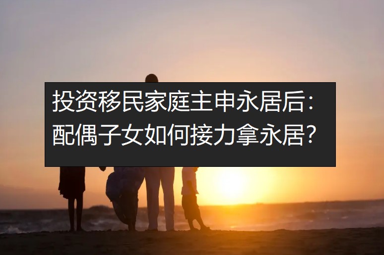 投资移民家庭主申永居后：配偶子女如何接力拿永居？