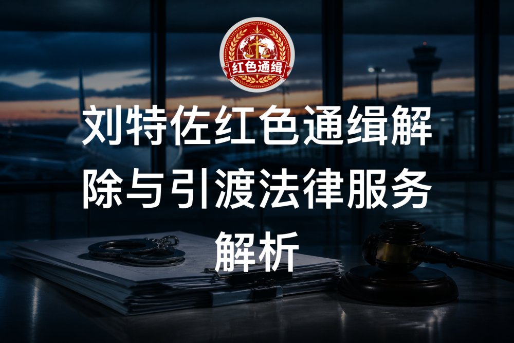 刘特佐红色通缉解除与引渡法律服务解析